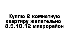 Куплю 2 комнатную квартиру желательно  8,9,10,12 микрорайон 